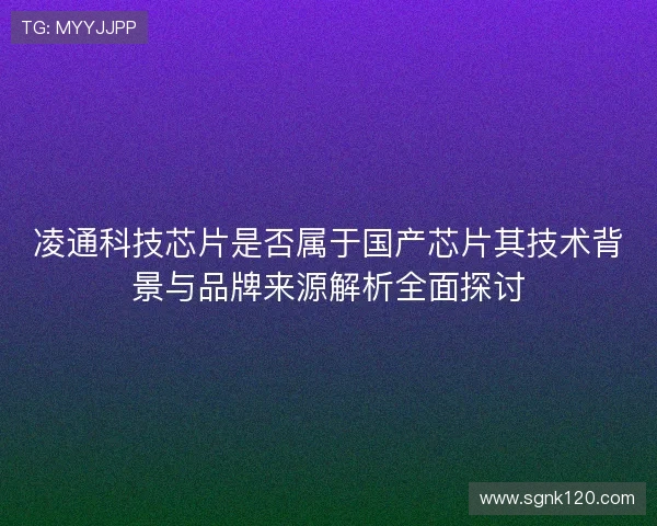 凌通科技芯片是否属于国产芯片其技术背景与品牌来源解析全面探讨 凌通科技芯片是否属于国产芯片其技术背景与品牌来源解析全面探讨