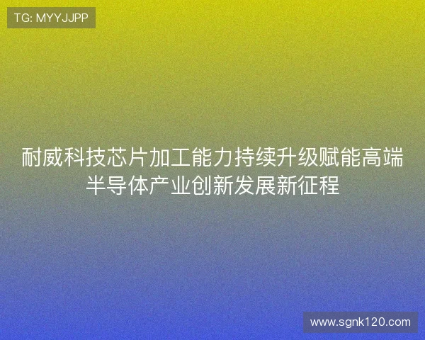 耐威科技芯片加工能力持续升级赋能高端半导体产业创新发展新征程
