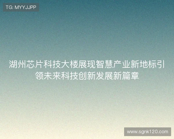 湖州芯片科技大楼展现智慧产业新地标引领未来科技创新发展新篇章